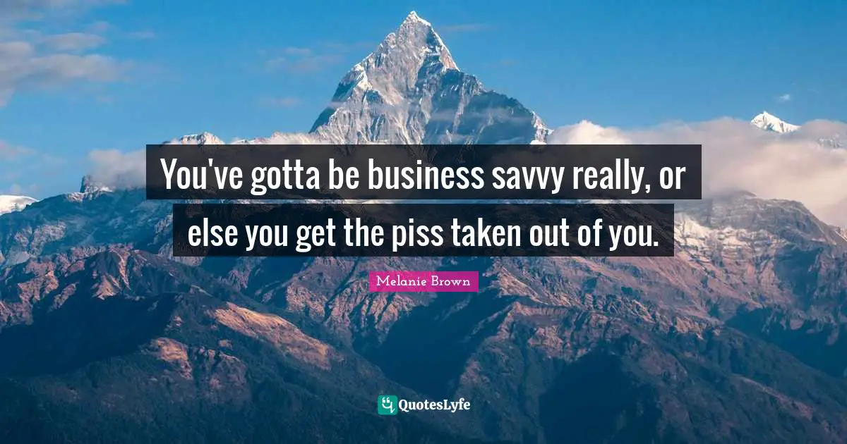 You've gotta be business savvy really, or else you get the piss taken out of you.