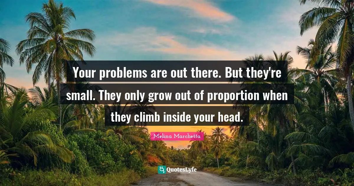 Your problems are out there. But they're small. They only grow out of proportion when they climb inside your head.