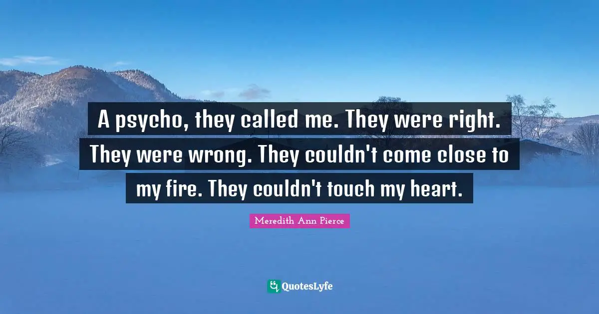 A psycho, they called me. They were right. They were wrong. They couldn't come close to my fire. They couldn't touch my heart.