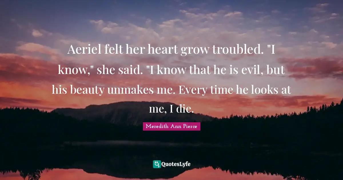 Aeriel felt her heart grow troubled. "I know," she said. "I know that he is evil, but his beauty unmakes me. Every time he looks at me, I die.