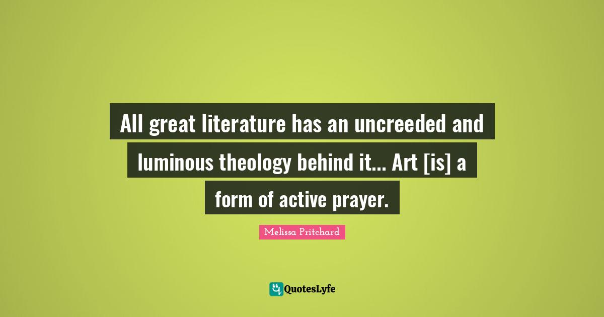 All great literature has an uncreeded and luminous theology behind it... Art [is] a form of active prayer.