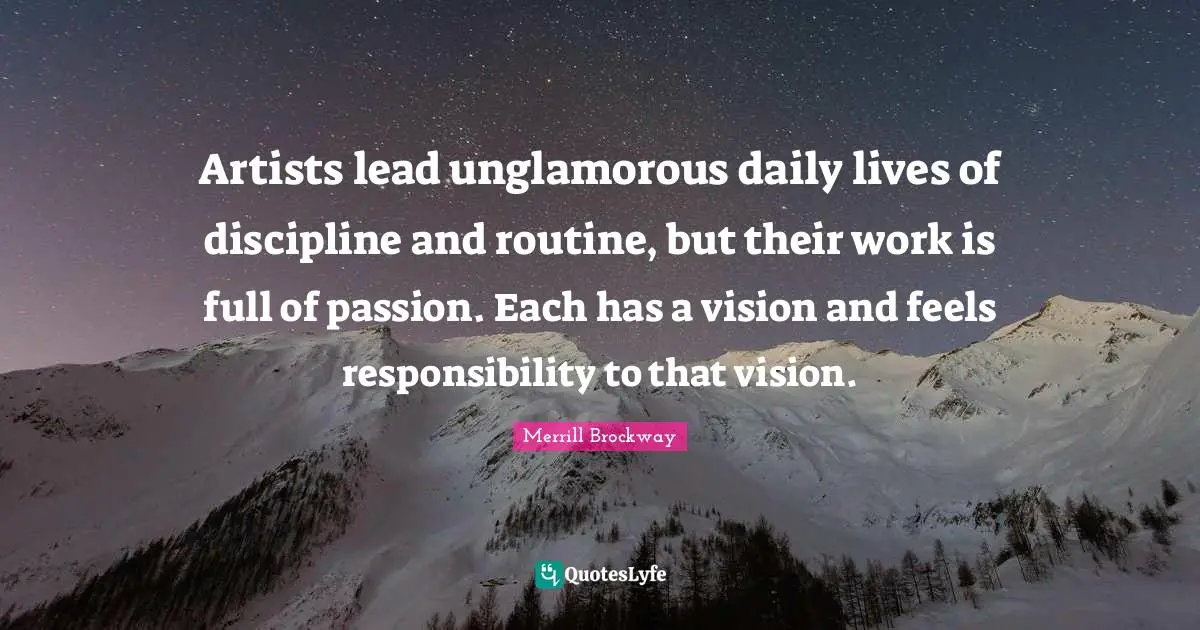 Artists lead unglamorous daily lives of discipline and routine, but their work is full of passion. Each has a vision and feels responsibility to that vision.
