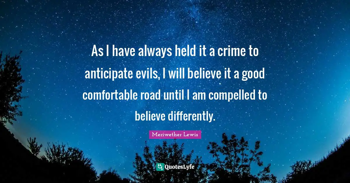 As I have always held it a crime to anticipate evils, I will believe it a good comfortable road until I am compelled to believe differently.