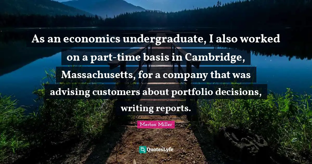 Merton Miller Quotes: "As an economics undergraduate, I also worked on a part-time basis in Cambridge, Massachusetts, for a company that was advising customers about portfolio decisions, writing reports."