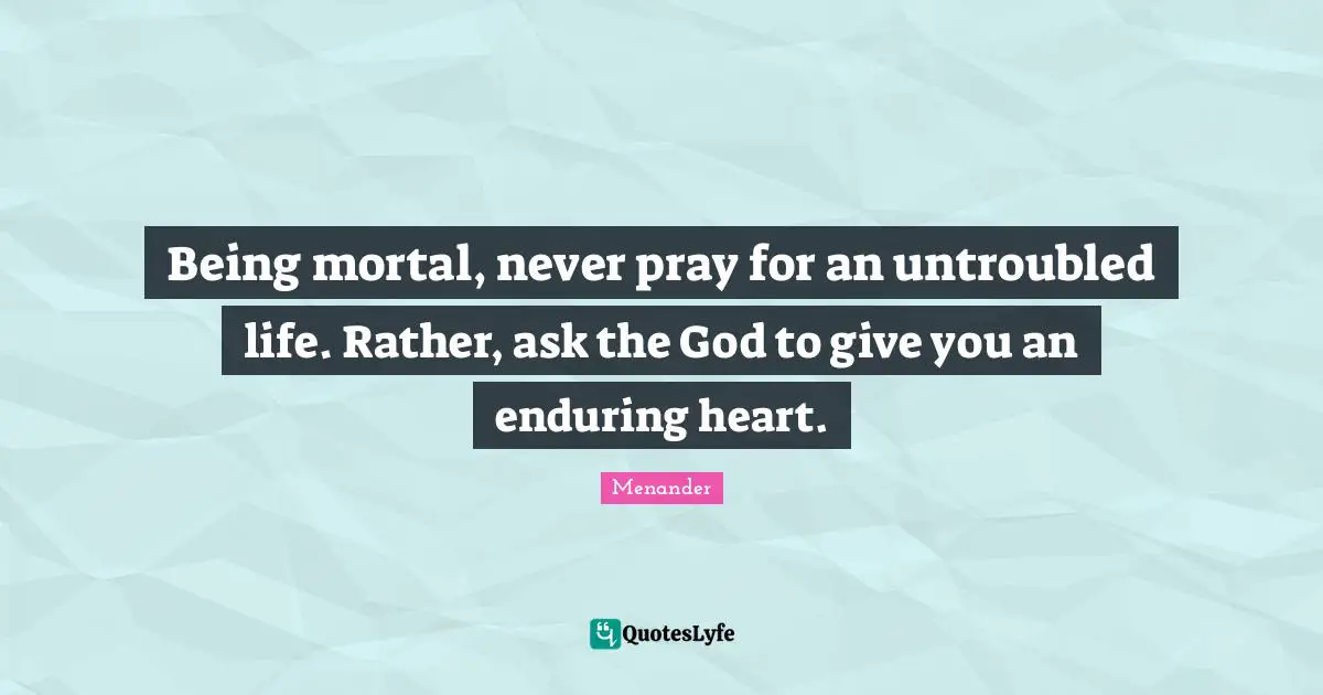 Being mortal, never pray for an untroubled life. Rather, ask the God to give you an enduring heart.