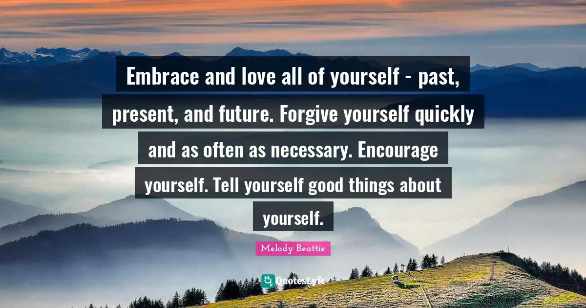 Embrace and love all of yourself - past, present, and future. Forgive yourself quickly and as often as necessary. Encourage yourself. Tell yourself good things about yourself.