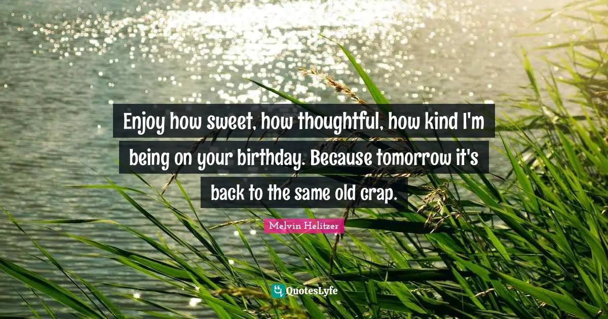 Enjoy how sweet, how thoughtful, how kind I'm being on your birthday. Because tomorrow it's back to the same old crap.