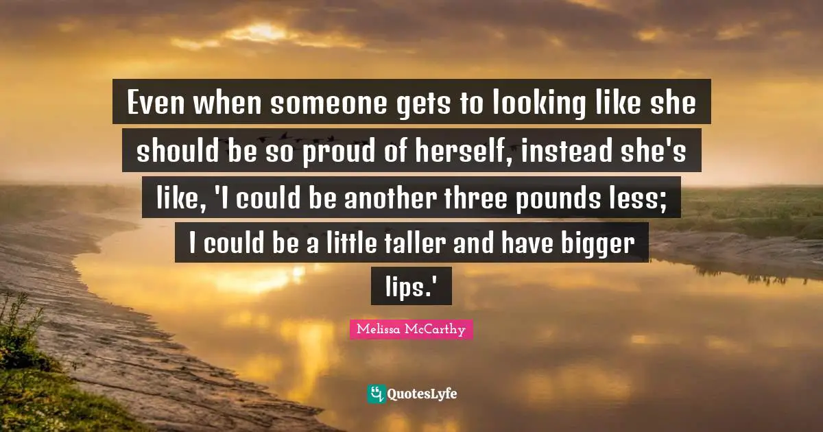 Even when someone gets to looking like she should be so proud of herself, instead she's like, 'I could be another three pounds less; I could be a little taller and have bigger lips.'