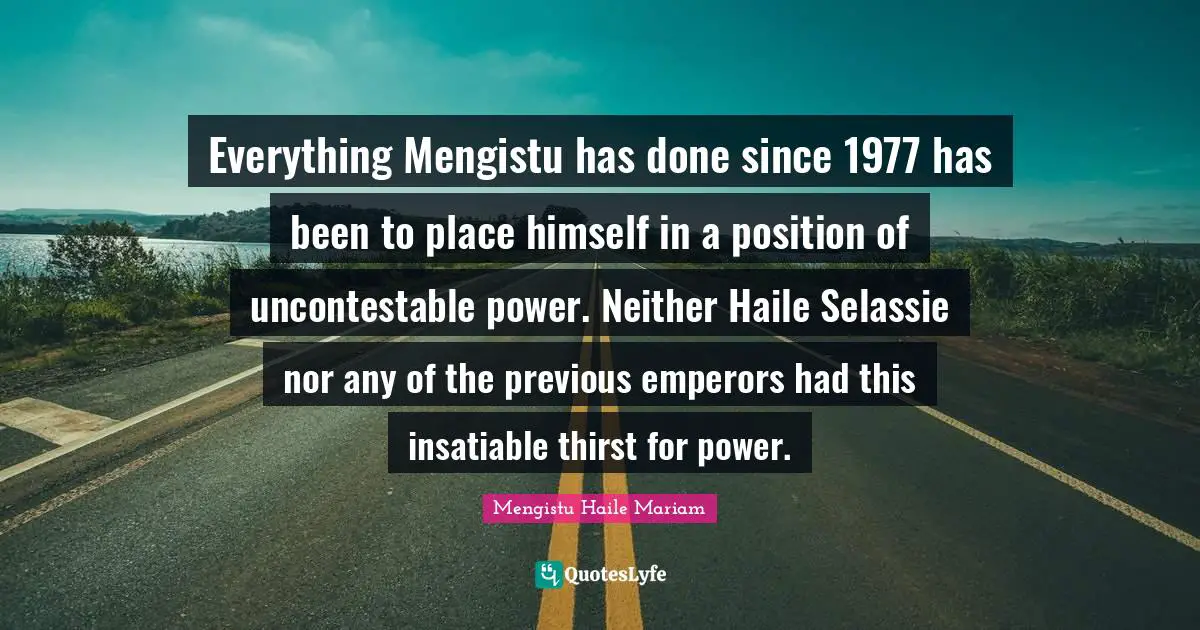 Everything Mengistu has done since 1977 has been to place himself in a position of uncontestable power. Neither Haile Selassie nor any of the previous emperors had this insatiable thirst for power.