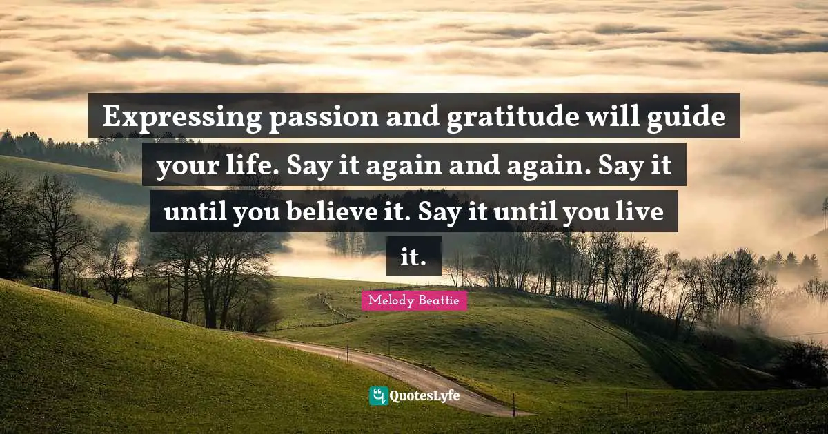 Expressing passion and gratitude will guide your life. Say it again and again. Say it until you believe it. Say it until you live it.