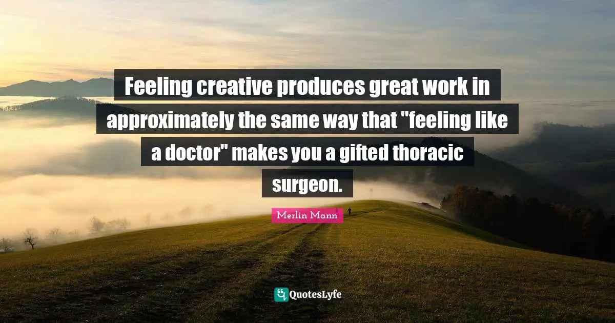 Great Work Quotes: "Feeling creative produces great work in approximately the same way that "feeling like a doctor" makes you a gifted thoracic surgeon."