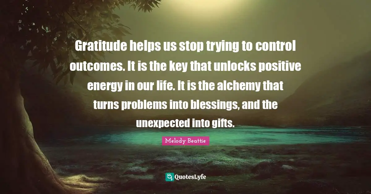 Gratitude helps us stop trying to control outcomes. It is the key that unlocks positive energy in our life. It is the alchemy that turns problems into blessings, and the unexpected into gifts.