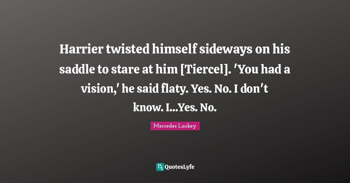 Harrier twisted himself sideways on his saddle to stare at him [Tiercel]. 'You had a vision,' he said flaty. Yes. No. I don't know. I...Yes. No.