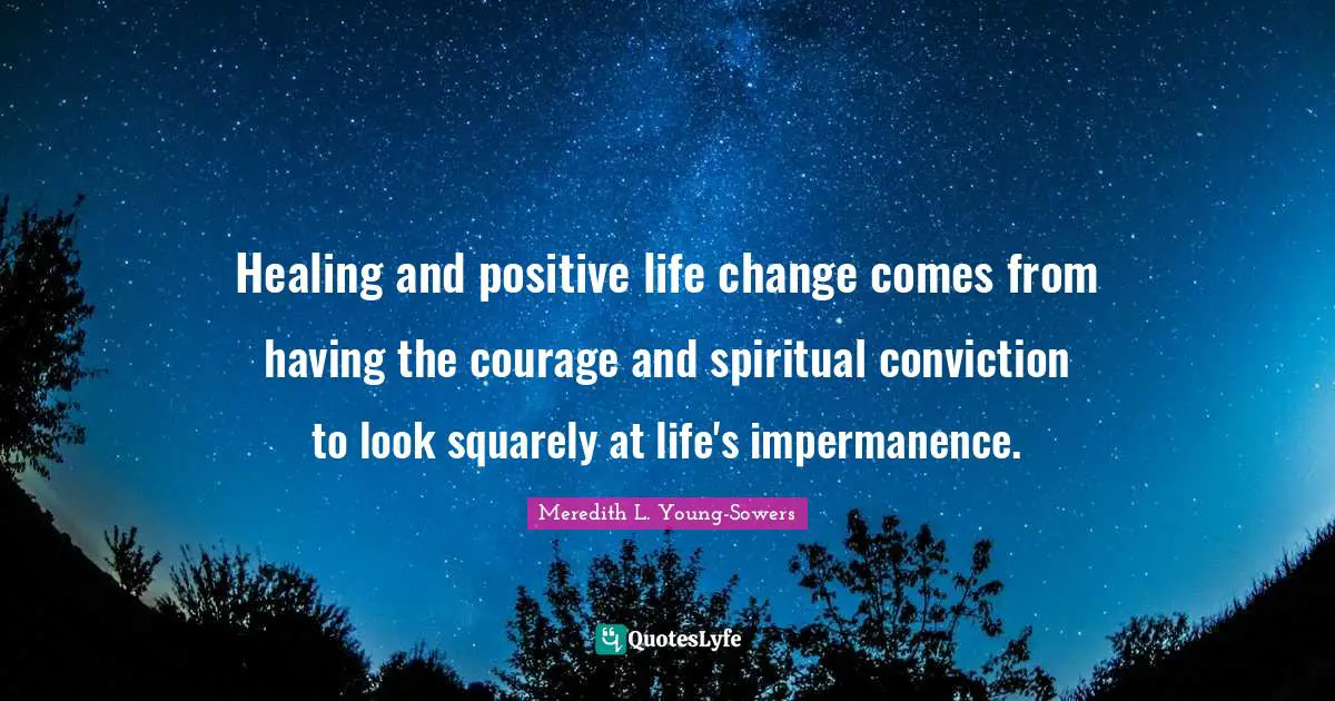Impermanence Quotes: "Healing and positive life change comes from having the courage and spiritual conviction to look squarely at life's impermanence."