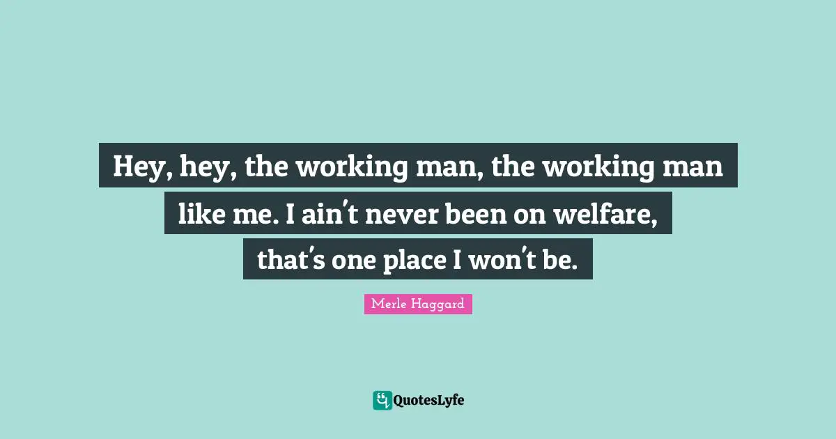 Like Me Quotes: "Hey, hey, the working man, the working man like me. I ain't never been on welfare, that's one place I won't be."