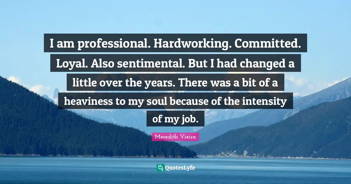 I am professional. Hardworking. Committed. Loyal. Also sentimental. But I had changed a little over the years. There was a bit of a heaviness to my soul because of the intensity of my job.
