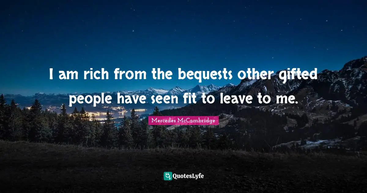 I am rich from the bequests other gifted people have seen fit to leave to me.