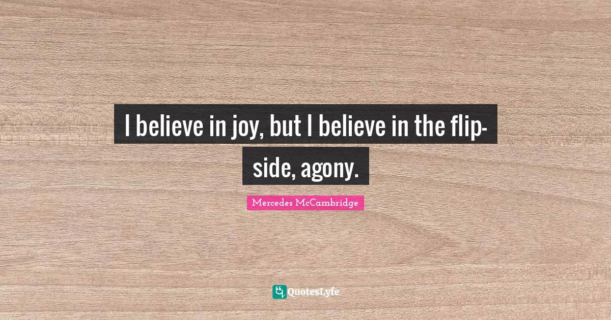 I believe in joy, but I believe in the flip-side, agony.