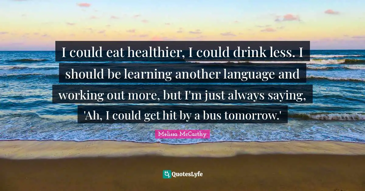I could eat healthier, I could drink less. I should be learning another language and working out more, but I'm just always saying, 'Ah, I could get hit by a bus tomorrow.'