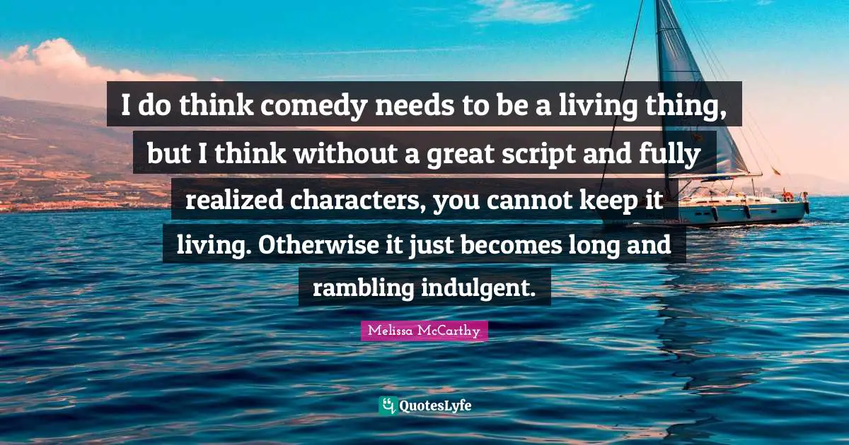 I do think comedy needs to be a living thing, but I think without a great script and fully realized characters, you cannot keep it living. Otherwise it just becomes long and rambling indulgent.