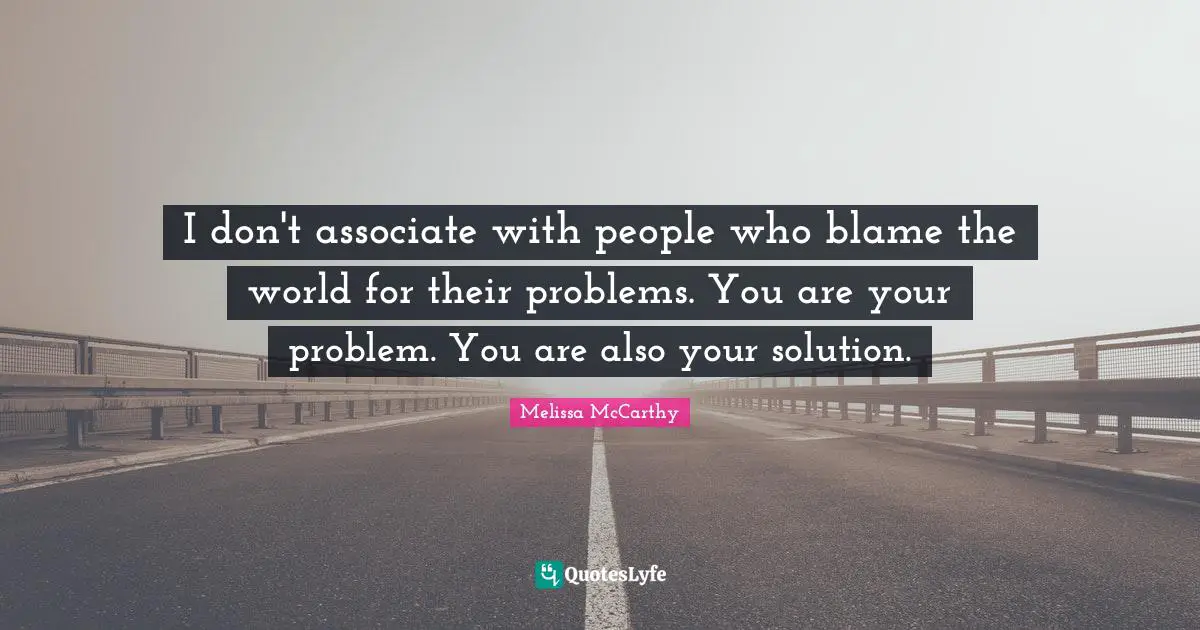 I don't associate with people who blame the world for their problems. You are your problem. You are also your solution.