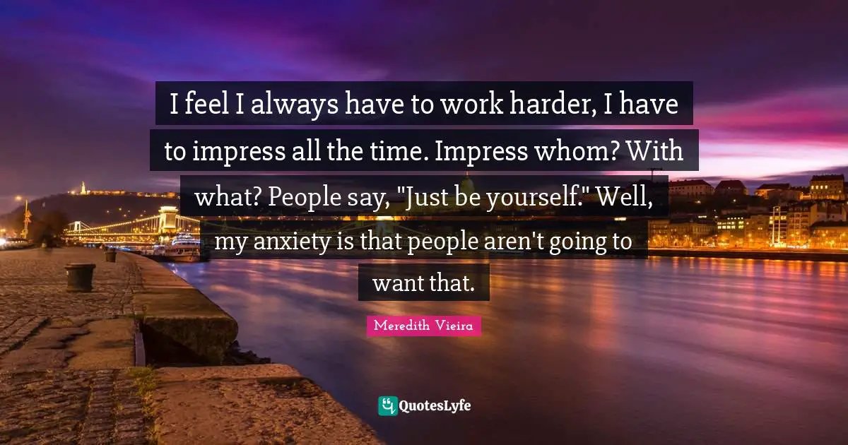I feel I always have to work harder, I have to impress all the time. Impress whom? With what? People say, "Just be yourself." Well, my anxiety is that people aren't going to want that.