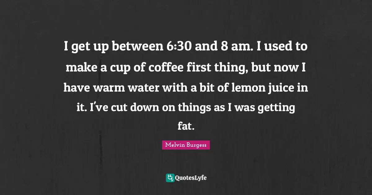 Lemon Juice Quotes: "I get up between 6:30 and 8 am. I used to make a cup of coffee first thing, but now I have warm water with a bit of lemon juice in it. I've cut down on things as I was getting fat."