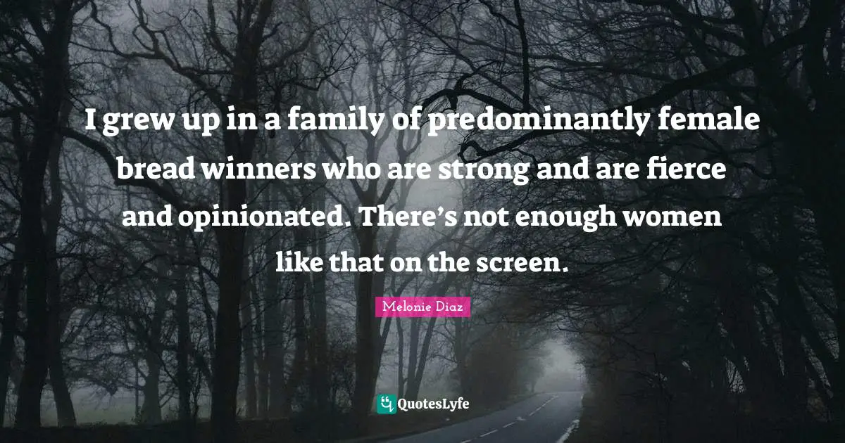 I grew up in a family of predominantly female bread winners who are strong and are fierce and opinionated. There’s not enough women like that on the screen.