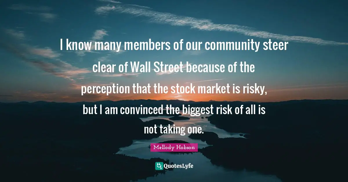 Mellody Hobson Quotes: "I know many members of our community steer clear of Wall Street because of the perception that the stock market is risky, but I am convinced the biggest risk of all is not taking one."
