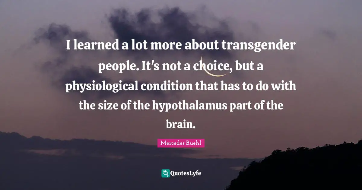 I learned a lot more about transgender people. It's not a choice, but a physiological condition that has to do with the size of the hypothalamus part of the brain.