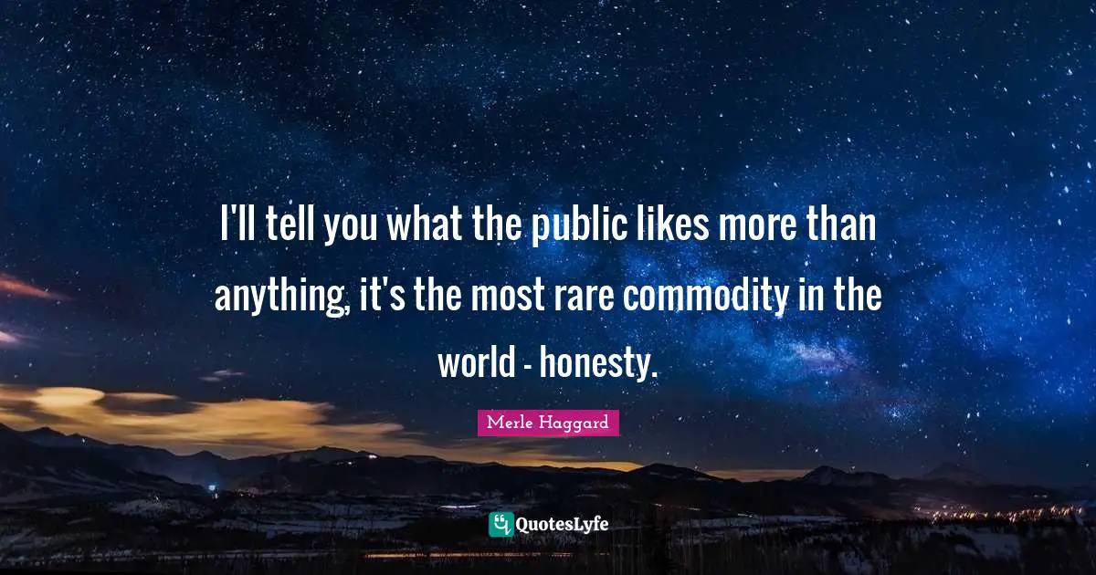 I'll tell you what the public likes more than anything, it's the most rare commodity in the world - honesty.