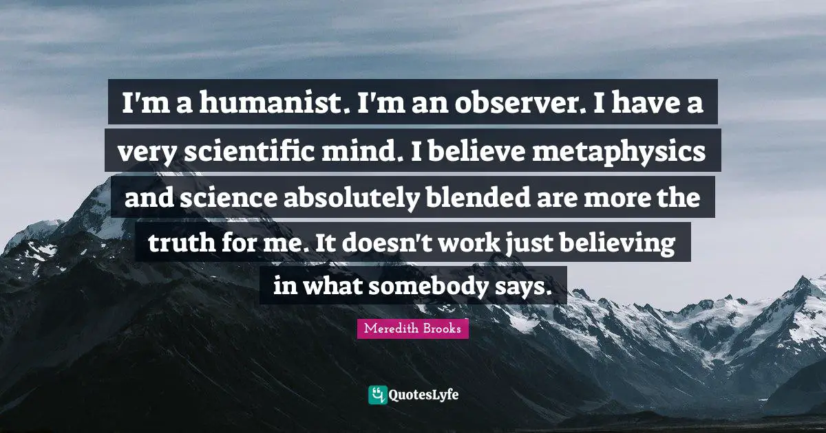 I'm a humanist. I'm an observer. I have a very scientific mind. I believe metaphysics and science absolutely blended are more the truth for me. It doesn't work just believing in what somebody says.