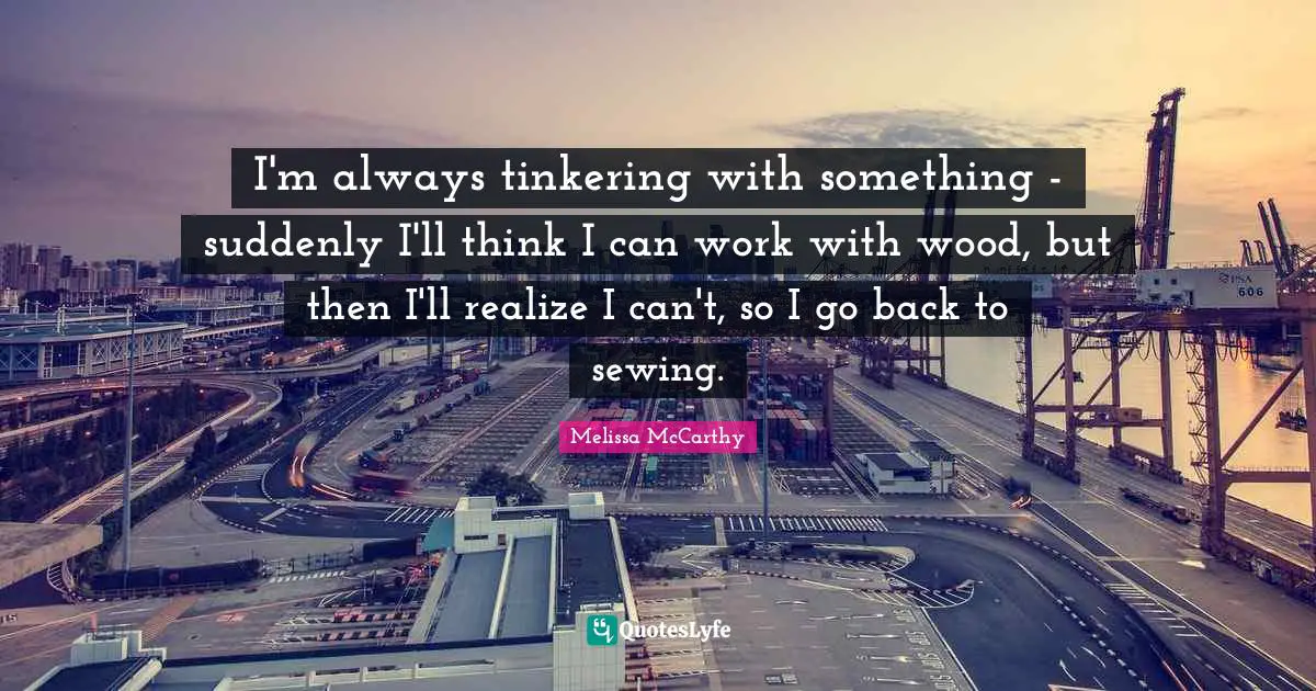 I'm always tinkering with something - suddenly I'll think I can work with wood, but then I'll realize I can't, so I go back to sewing.