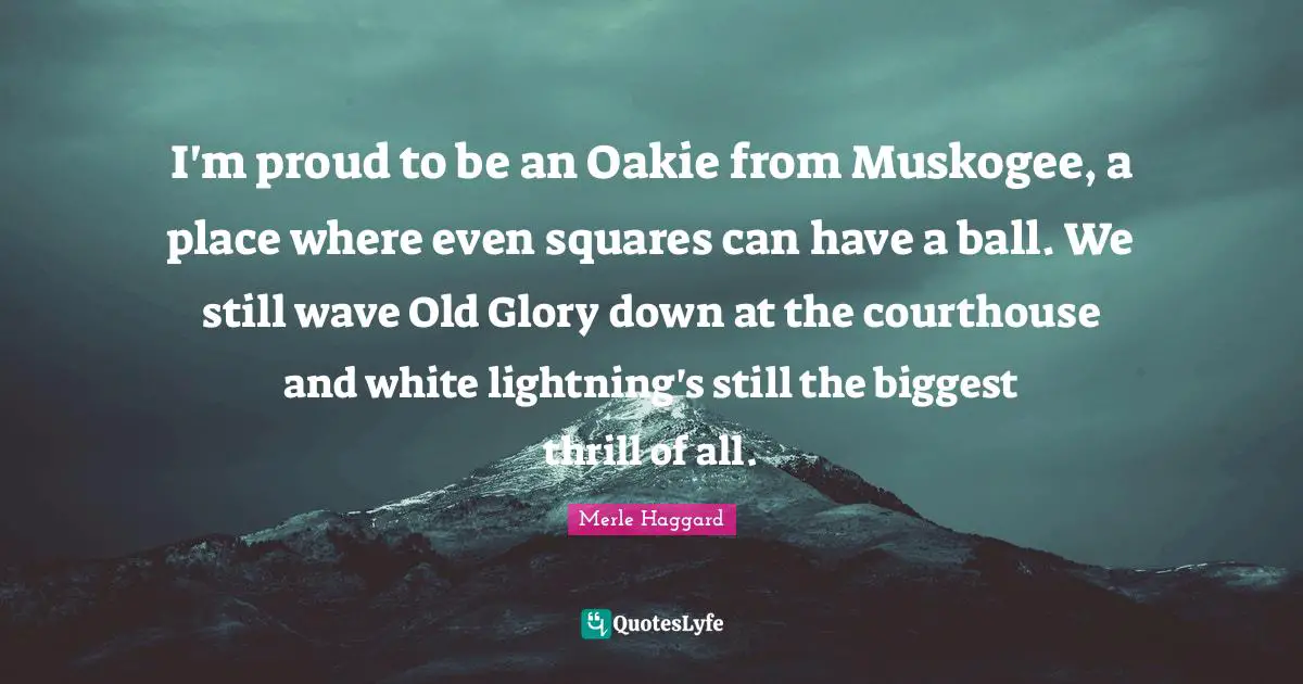 I'm proud to be an Oakie from Muskogee, a place where even squares can have a ball. We still wave Old Glory down at the courthouse and white lightning's still the biggest thrill of all.
