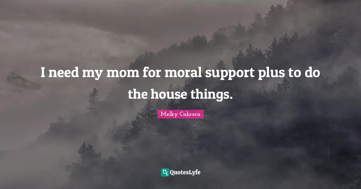 I need my mom for moral support plus to do the house things.