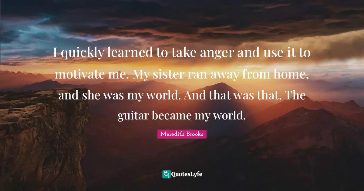 I quickly learned to take anger and use it to motivate me. My sister ran away from home, and she was my world. And that was that. The guitar became my world.