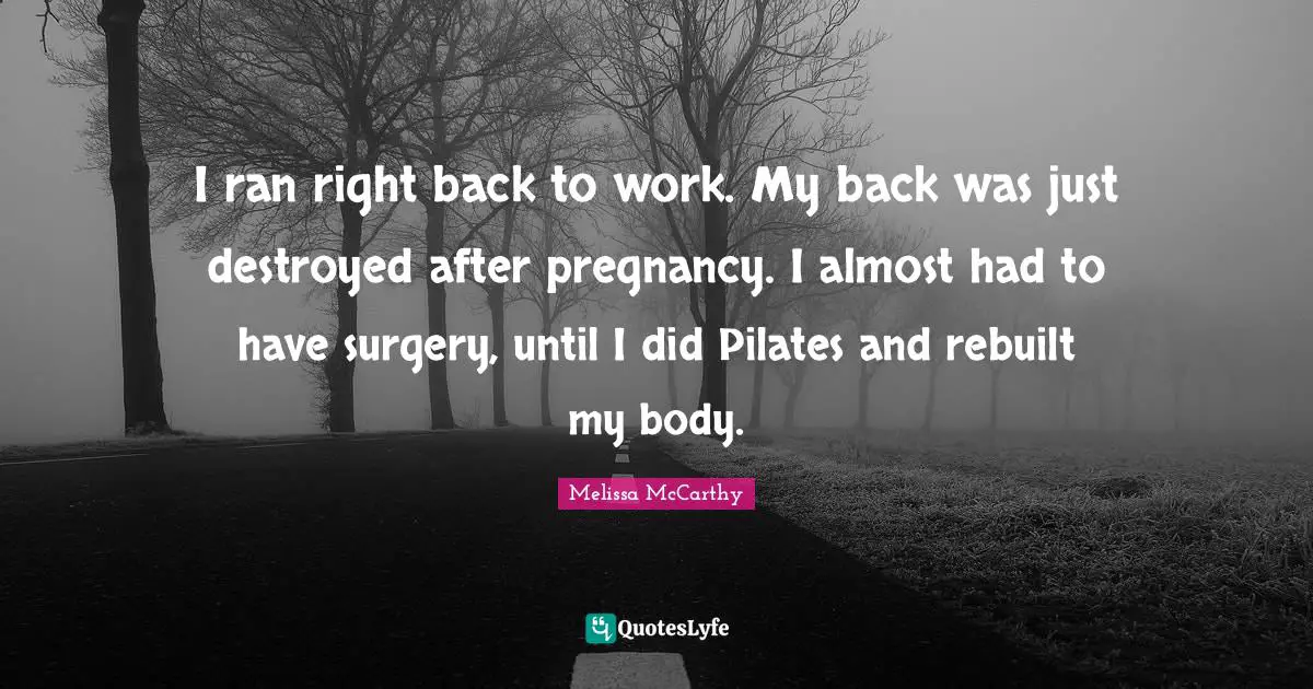 I ran right back to work. My back was just destroyed after pregnancy. I almost had to have surgery, until I did Pilates and rebuilt my body.