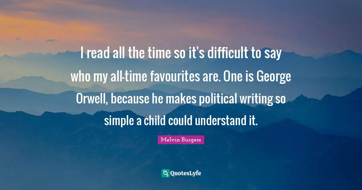 I read all the time so it's difficult to say who my all-time favourites are. One is George Orwell, because he makes political writing so simple a child could understand it.