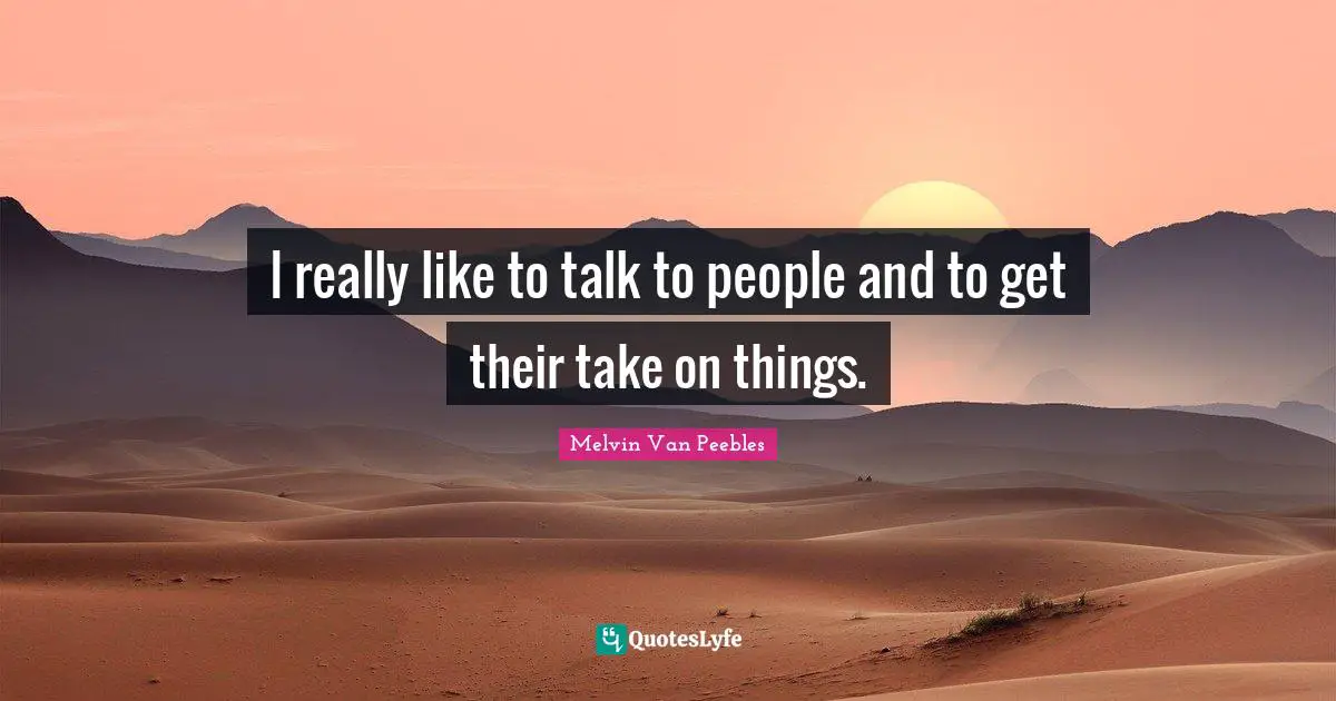 I really like to talk to people and to get their take on things.