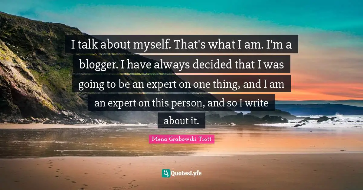 I talk about myself. That's what I am. I'm a blogger. I have always decided that I was going to be an expert on one thing, and I am an expert on this person, and so I write about it.