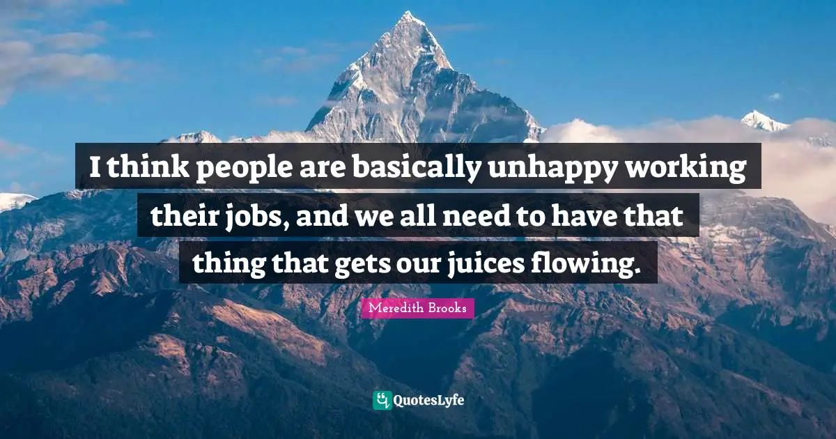 I think people are basically unhappy working their jobs, and we all need to have that thing that gets our juices flowing.