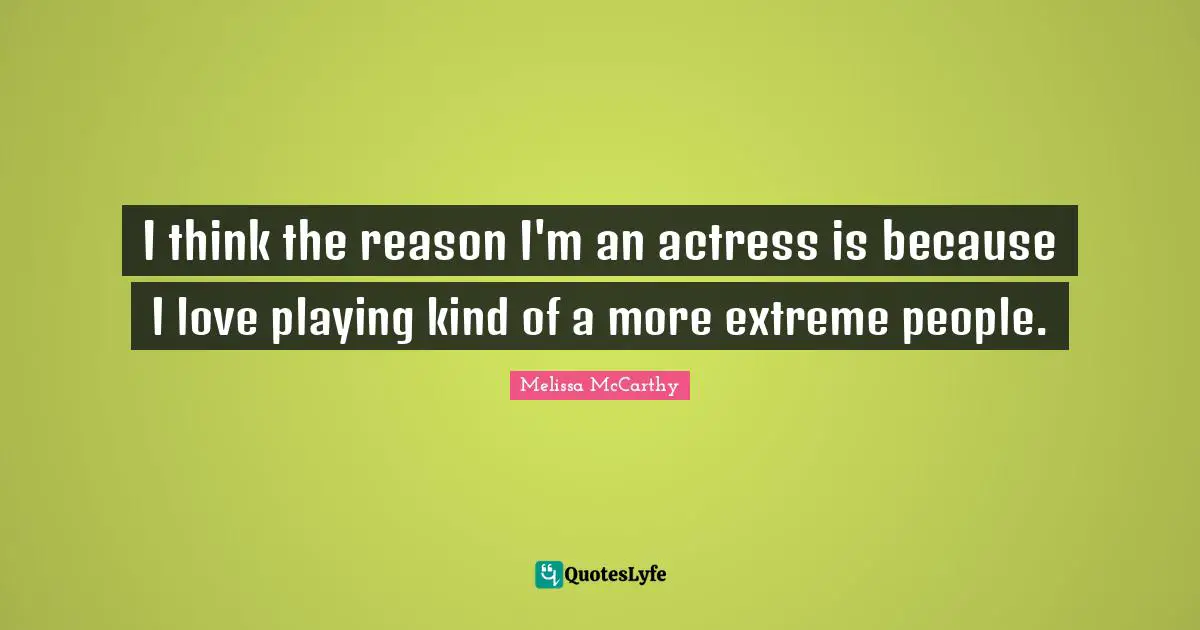I think the reason I'm an actress is because I love playing kind of a more extreme people.
