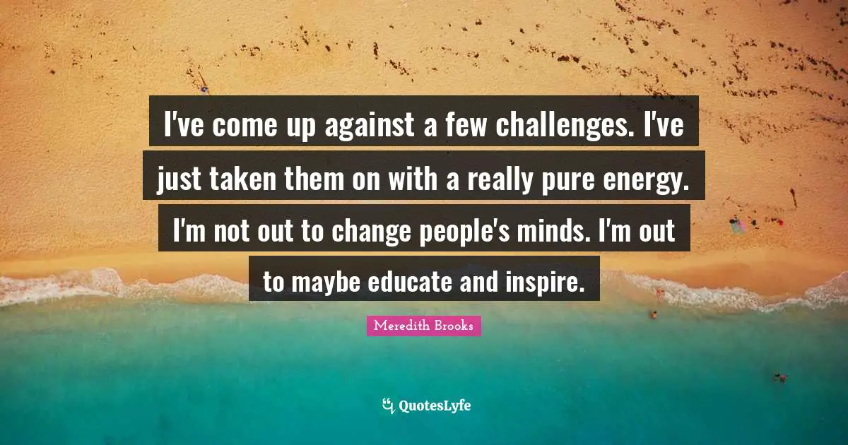 I've come up against a few challenges. I've just taken them on with a really pure energy. I'm not out to change people's minds. I'm out to maybe educate and inspire.
