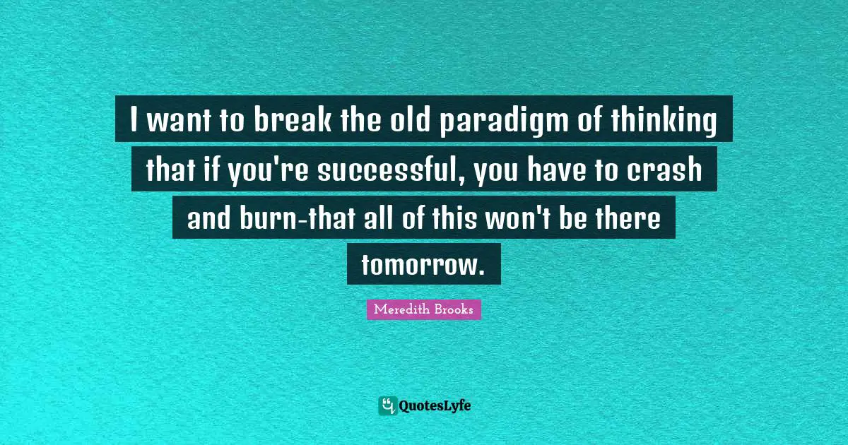 I want to break the old paradigm of thinking that if you're successful, you have to crash and burn-that all of this won't be there tomorrow.