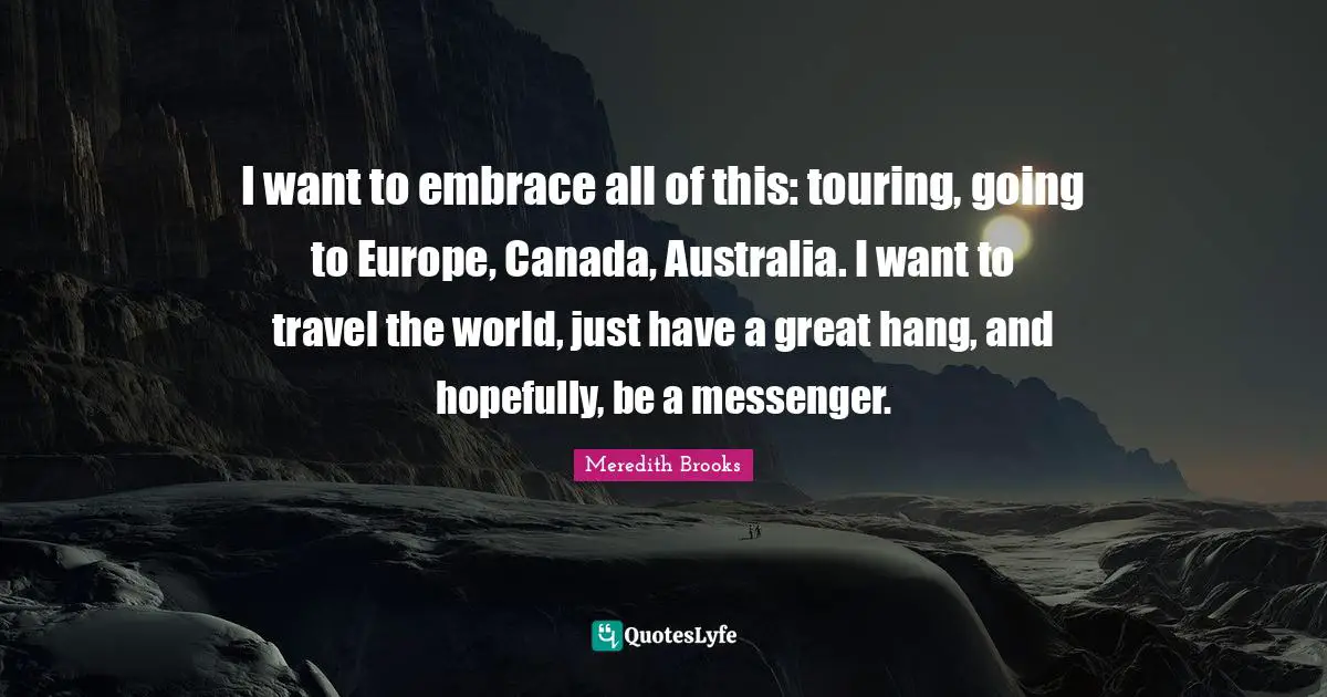 I want to embrace all of this: touring, going to Europe, Canada, Australia. I want to travel the world, just have a great hang, and hopefully, be a messenger.