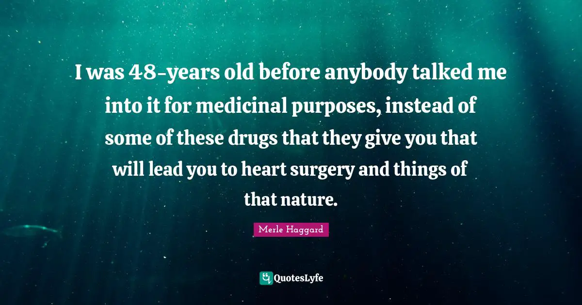 I was 48-years old before anybody talked me into it for medicinal purposes, instead of some of these drugs that they give you that will lead you to heart surgery and things of that nature.