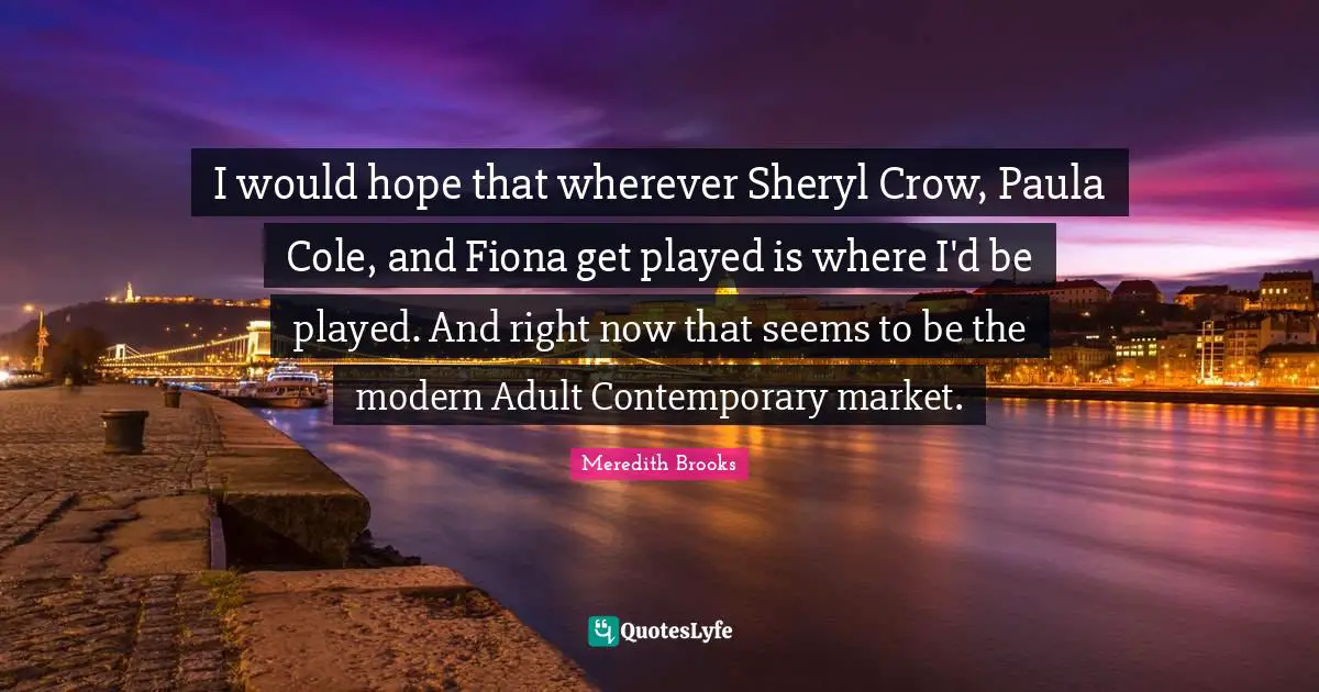 I would hope that wherever Sheryl Crow, Paula Cole, and Fiona get played is where I'd be played. And right now that seems to be the modern Adult Contemporary market.