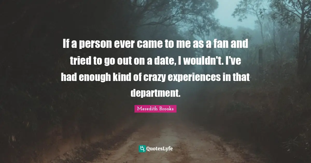 If a person ever came to me as a fan and tried to go out on a date, I wouldn't. I've had enough kind of crazy experiences in that department.