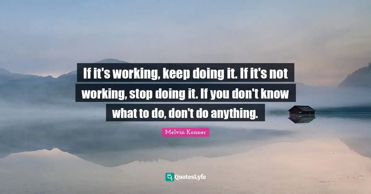 If it's working, keep doing it. If it's not working, stop doing it. If you don't know what to do, don't do anything.
