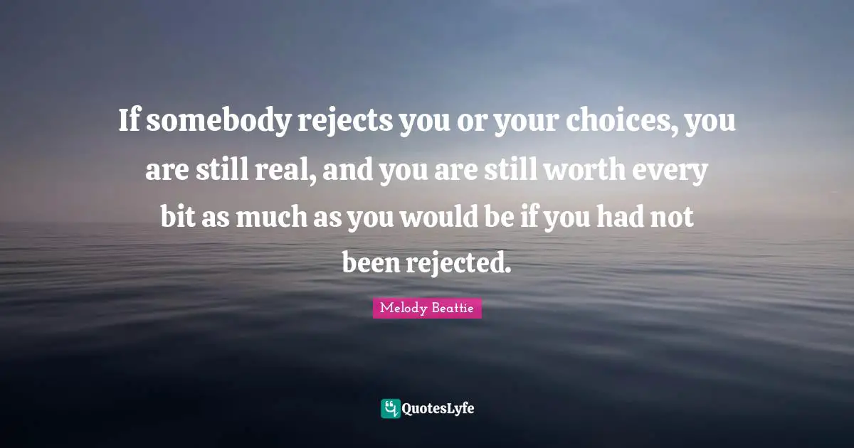 If somebody rejects you or your choices, you are still real, and you are still worth every bit as much as you would be if you had not been rejected.